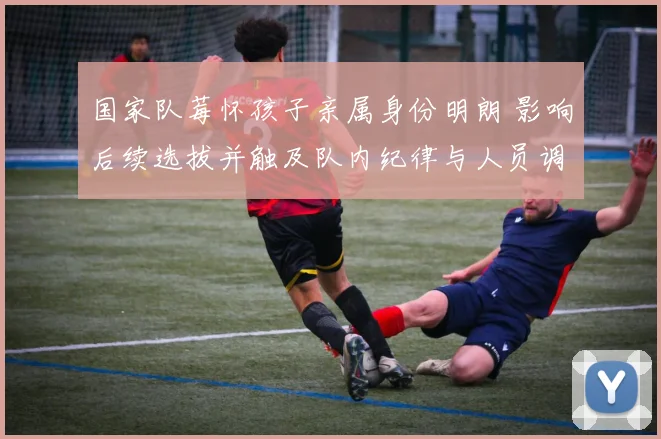 国家队莓怀孩子亲属身份明朗 影响后续选拔并触及队内纪律与人员调整