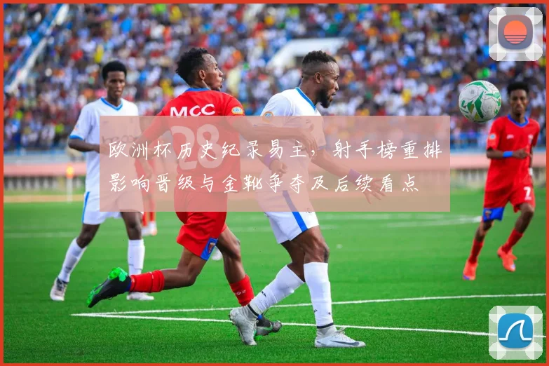 欧洲杯历史纪录易主,射手榜重排影响晋级与金靴争夺及后续看点