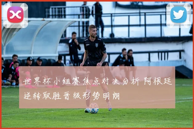 世界杯小组赛焦点对决分析 阿根廷逆转取胜晋级形势明朗