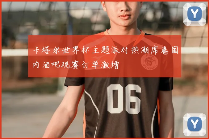卡塔尔世界杯主题派对热潮席卷国内酒吧观赛订单激增
