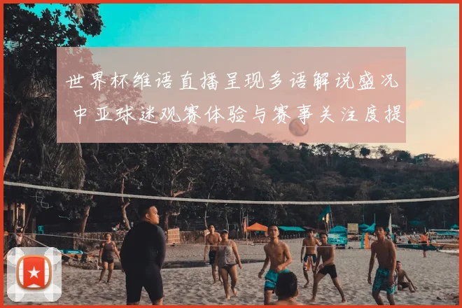 世界杯维语直播呈现多语解说盛况 中亚球迷观赛体验与赛事关注度提升