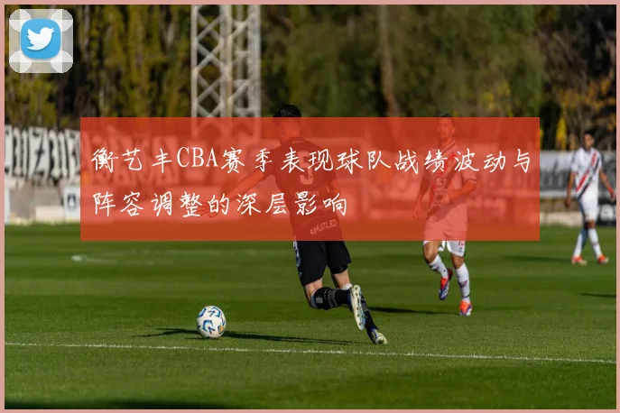 衡艺丰CBA赛季表现球队战绩波动与阵容调整的深层影响