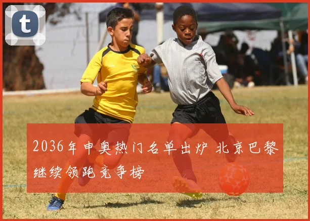 2036年申奥热门名单出炉 北京巴黎继续领跑竞争榜