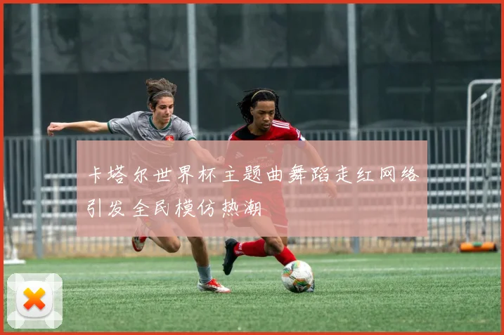 卡塔尔世界杯主题曲舞蹈走红网络引发全民模仿热潮