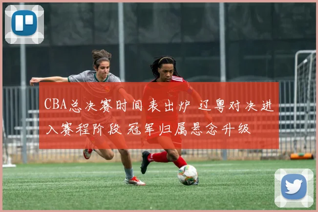 CBA总决赛时间表出炉 辽粤对决进入赛程阶段 冠军归属悬念升级