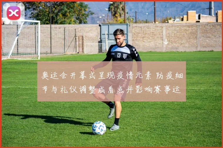 奥运会开幕式呈现疫情元素 防疫细节与礼仪调整成看点并影响赛事运行