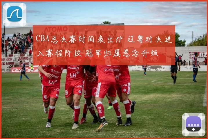 CBA总决赛时间表出炉 辽粤对决进入赛程阶段 冠军归属悬念升级