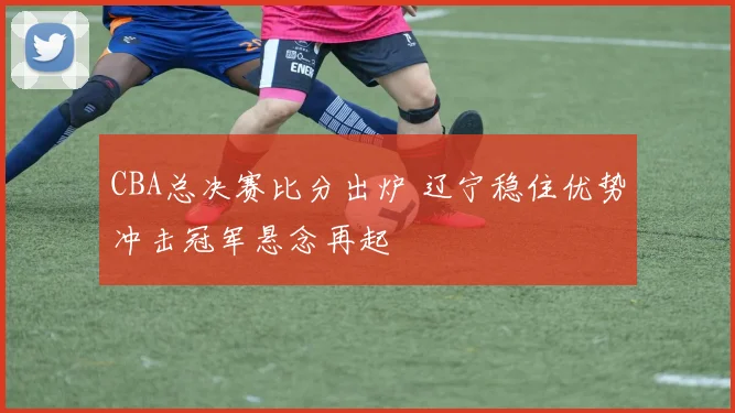 CBA总决赛比分出炉 辽宁稳住优势冲击冠军悬念再起