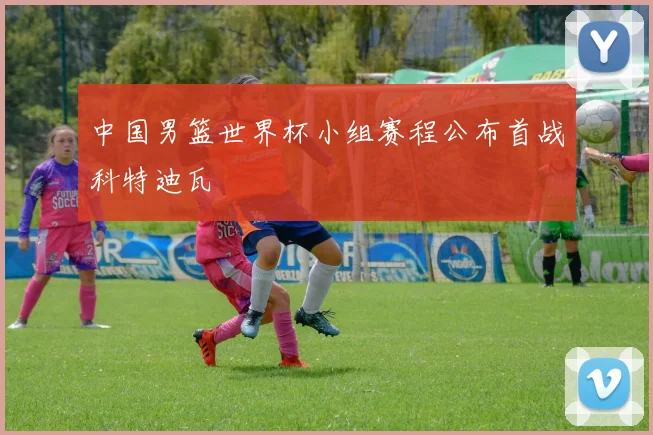 中国男篮世界杯小组赛程公布首战科特迪瓦