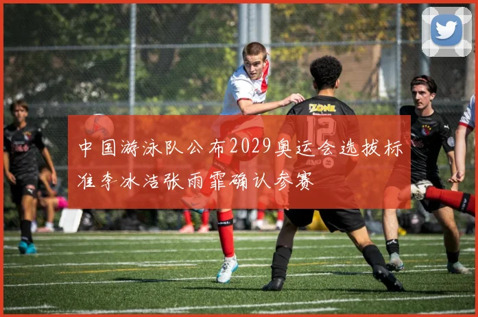 中国游泳队公布2029奥运会选拔标准李冰洁张雨霏确认参赛