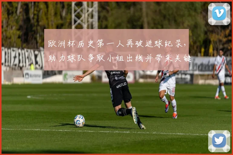 欧洲杯历史第一人再破进球纪录,助力球队争取小组出线并带来关键看点