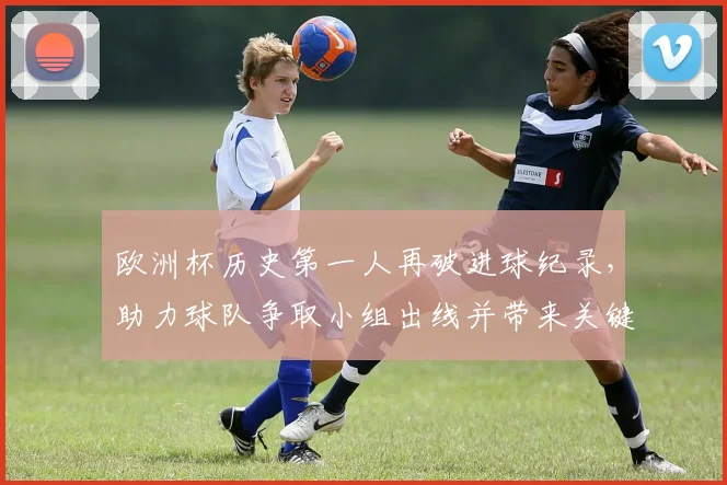 欧洲杯历史第一人再破进球纪录,助力球队争取小组出线并带来关键看点