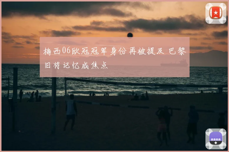 梅西06欧冠冠军身份再被提及 巴黎旧将记忆成焦点