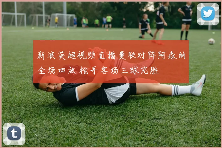 新浪英超视频直播曼联对阵阿森纳全场回放 枪手客场三球完胜