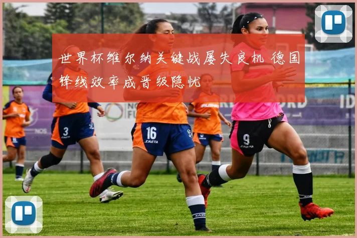 世界杯维尔纳关键战屡失良机 德国锋线效率成晋级隐忧