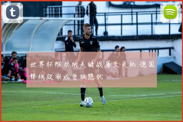 世界杯维尔纳关键战屡失良机 德国锋线效率成晋级隐忧