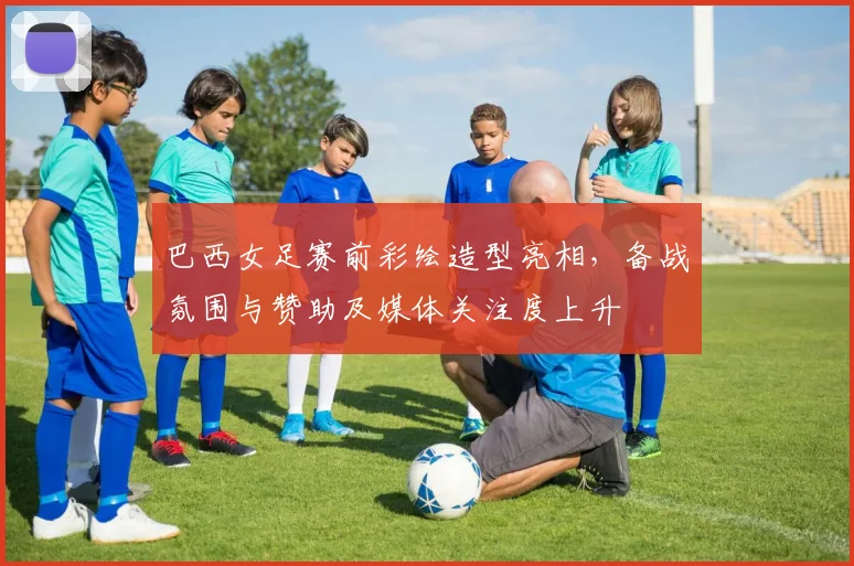 巴西女足赛前彩绘造型亮相，备战氛围与赞助及媒体关注度上升