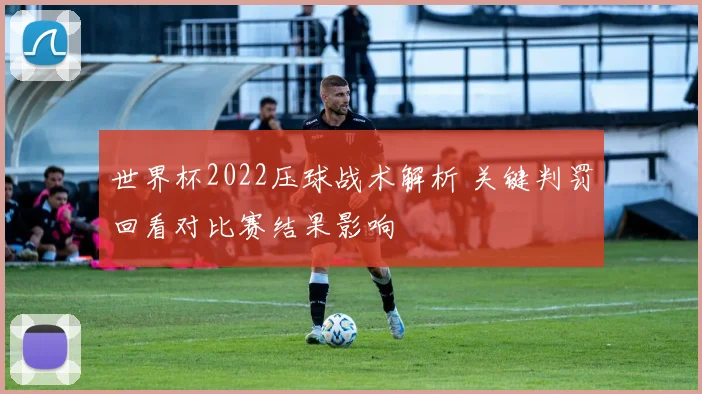 世界杯2022压球战术解析 关键判罚回看对比赛结果影响