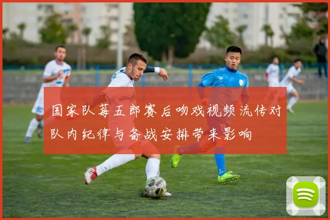 国家队莓五郎赛后吻戏视频流传对队内纪律与备战安排带来影响