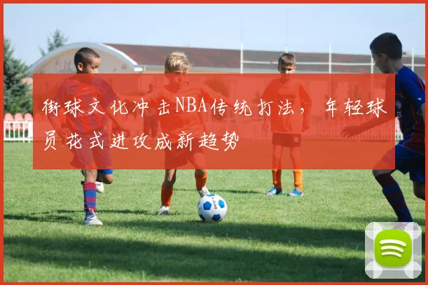 街球文化冲击NBA传统打法，年轻球员花式进攻成新趋势