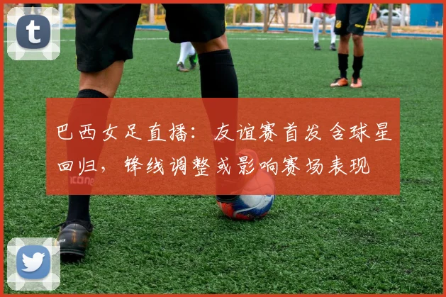 巴西女足直播：友谊赛首发含球星回归，锋线调整或影响赛场表现