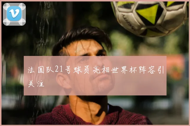 法国队21号球员亮相世界杯阵容引关注
