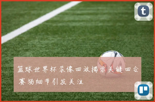 篮球世界杯录像回放揭示关键回合 赛场细节引发关注