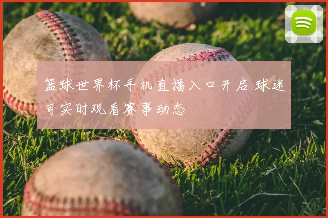 篮球世界杯手机直播入口开启 球迷可实时观看赛事动态