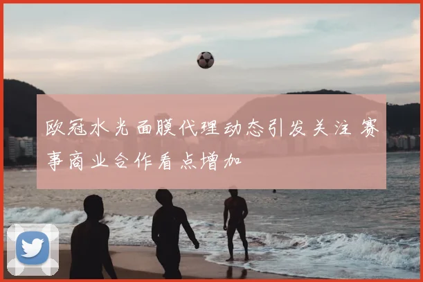 欧冠水光面膜代理动态引发关注 赛事商业合作看点增加