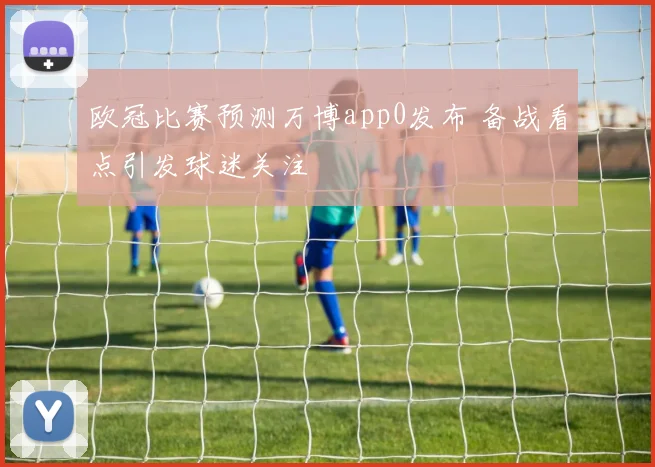 欧冠比赛预测万博app0发布 备战看点引发球迷关注