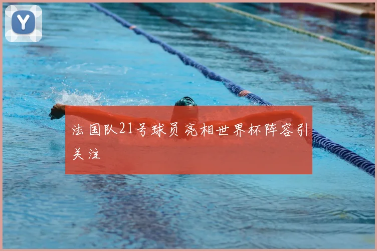 法国队21号球员亮相世界杯阵容引关注
