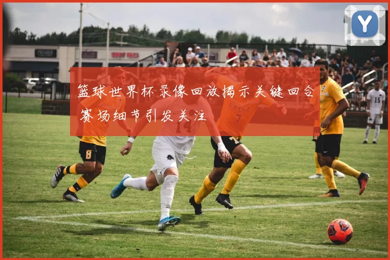 篮球世界杯录像回放揭示关键回合 赛场细节引发关注